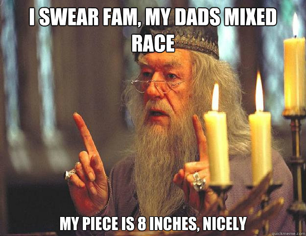 I swear Fam, my dads mixed race My piece is 8 inches, nicely  Dumbledore