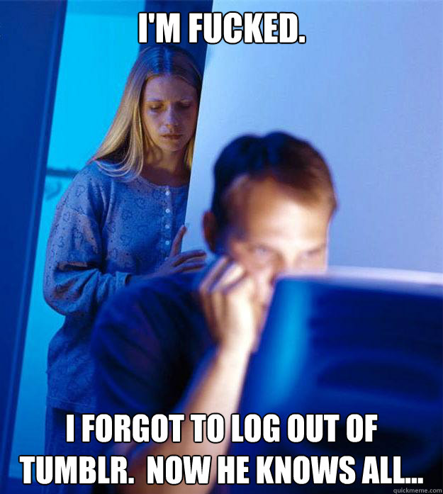 I'm fucked. I forgot to log out of tumblr.  Now he knows all...  Redditors Wife