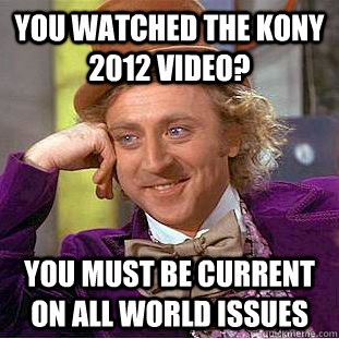 you watched the Kony 2012 video? You must be current on all world issues  Creepy Wonka