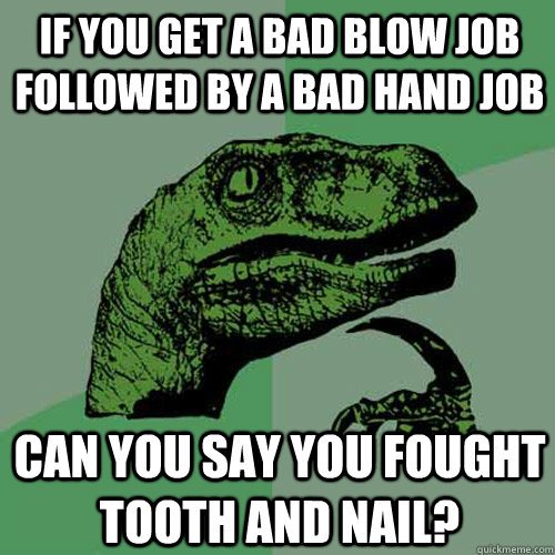 If you get a bad blow job followed by a bad hand job can you say you fought tooth and nail?  Philosoraptor