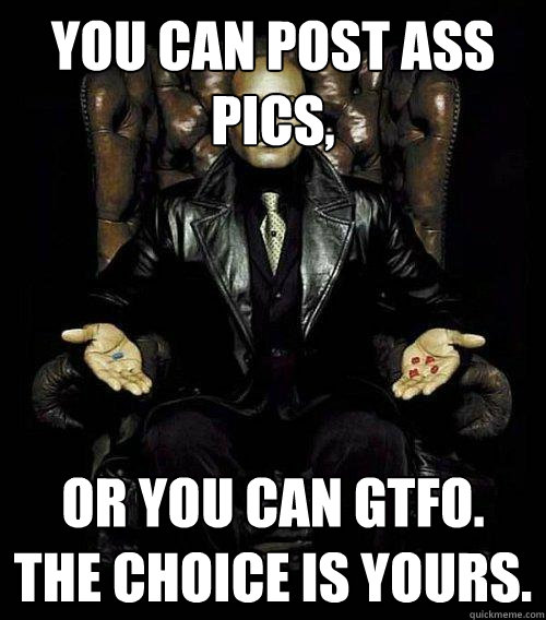 You can post ass pics, or you can gtfo. the choice is yours.  Morpheus