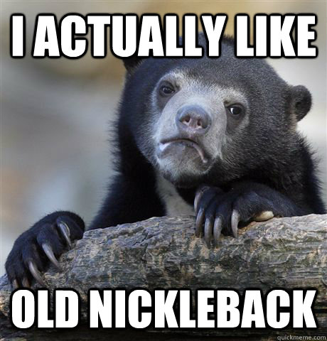I actually like Old Nickleback  Confession Bear
