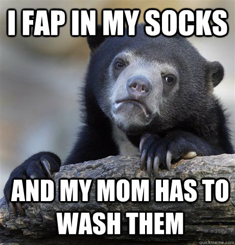 I fap in my socks and my mom has to wash them  Confession Bear