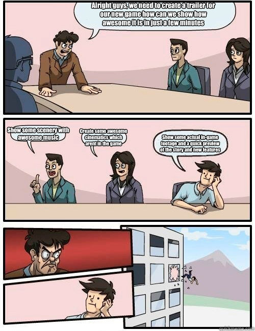 Alright guys, we need to create a trailer for our new game how can we show how awesome it is in just a few minutes Show some scenery with awesome music Create some awesome cinematics which arent in the game Show some actual in-game footage and a quick pre  Boardroom Suggestion