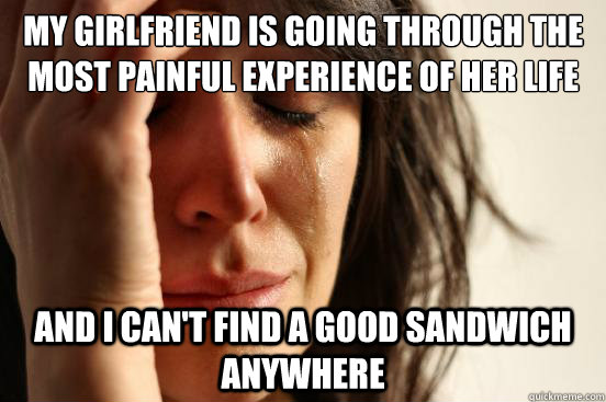My girlfriend is going through the most painful experience of her life and i can't find a good sandwich anywhere  First World Problems