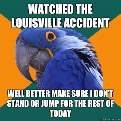 Watched the Louisville accident Well better make sure I don't stand or jump for the rest of today  Paranoid Parrot