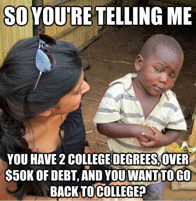 so You're telling me you have 2 college degrees, over $50K of debt, and you want to go back to college?  Skeptical Third World Kid