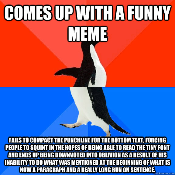 Comes up with a funny meme Fails to compact the punchline for the bottom text, forcing people to squint in the hopes of being able to read the tiny font and ends up being downvoted into oblivion as a result of his inability to do what was mentioned at the - Comes up with a funny meme Fails to compact the punchline for the bottom text, forcing people to squint in the hopes of being able to read the tiny font and ends up being downvoted into oblivion as a result of his inability to do what was mentioned at the  Socially Awesome Awkward Penguin