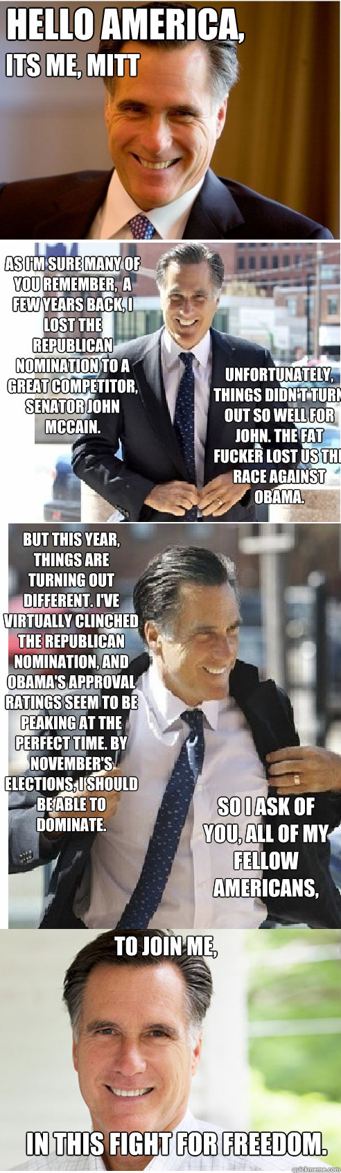 Hello America, Its me, mitt as i'm sure many of you remember,  A few years back, I lost the Republican nomination to a great competitor, Senator John McCain. Unfortunately, things didn't turn out so well for John. The fat fucker lost us the race against O  Mitt Romney