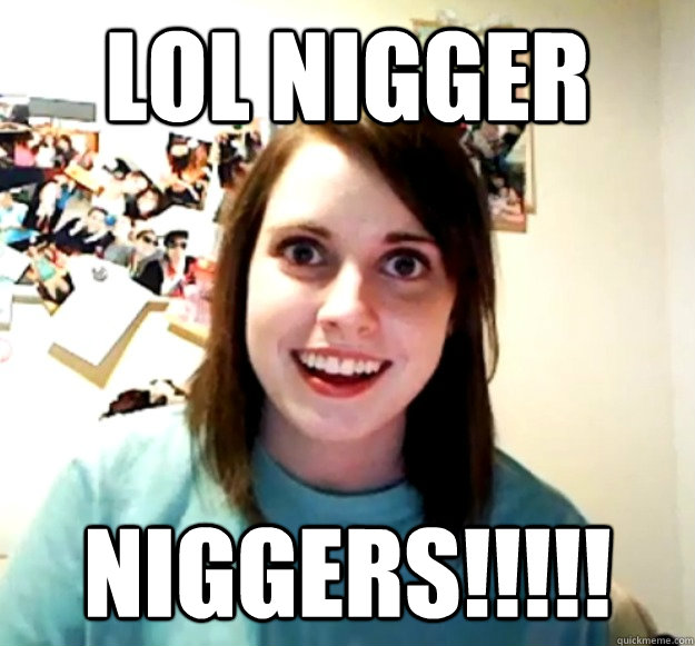 LOL NIGGER NIGGERS!!!!! - LOL NIGGER NIGGERS!!!!!  Overly Attached Girlfriend