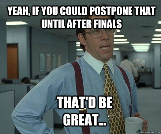 Yeah, if you could postpone that until after finals that'd be great...  Scumbag boss