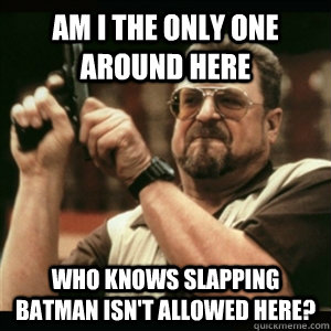 Am i the only one around here who knows slapping batman isn't allowed here?  Am I The Only One Round Here