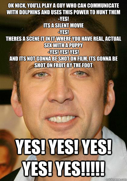 Ok Nick, you'll play a guy who can communicate with dolphins and uses this power to hunt them
-yes!
Its a silent movie
-yes!
Theres a scene it in it where you have real, actual sex with a puppy
-yes! yes! Yes!
And its not gonna be shot on film, its gonna  - Ok Nick, you'll play a guy who can communicate with dolphins and uses this power to hunt them
-yes!
Its a silent movie
-yes!
Theres a scene it in it where you have real, actual sex with a puppy
-yes! yes! Yes!
And its not gonna be shot on film, its gonna   Bad meme Nicholas Cage