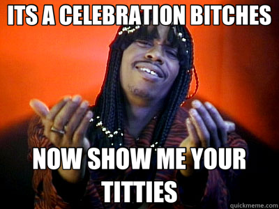 ITS A CELEBRATION BITCHES NOW SHOW ME YOUR TITTIES - ITS A CELEBRATION BITCHES NOW SHOW ME YOUR TITTIES  Im rick james bitch