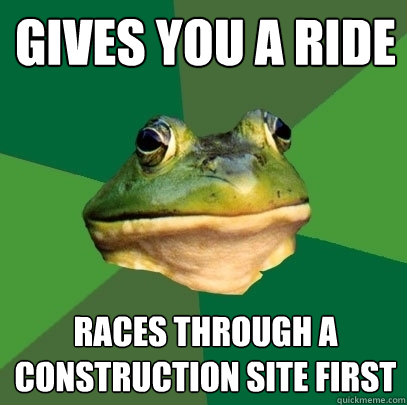 gives you a ride races through a construction site first  Foul Bachelor Frog
