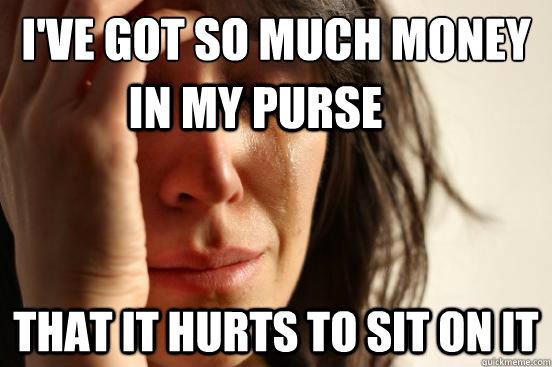 I've got so much money That it hurts to sit on it In my Purse  First World Problems