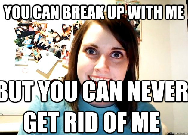 You can break up with me but you can never get rid of me  Overly Attached Girlfriend