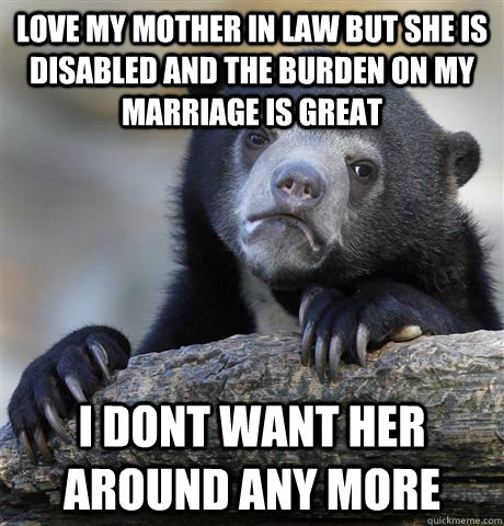 love my mother in law but she is disabled and the burden on my marriage is great I dont want her around any more  Confession Bear