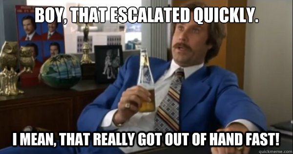 Boy, that escalated quickly.  I mean, that really got out of hand fast! - Boy, that escalated quickly.  I mean, that really got out of hand fast!  Ron burgundy