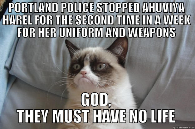 PORTLAND POLICE STOPPED AHUVIYA HAREL FOR THE SECOND TIME IN A WEEK FOR HER UNIFORM AND WEAPONS GOD, THEY MUST HAVE NO LIFE Grumpy Cat
