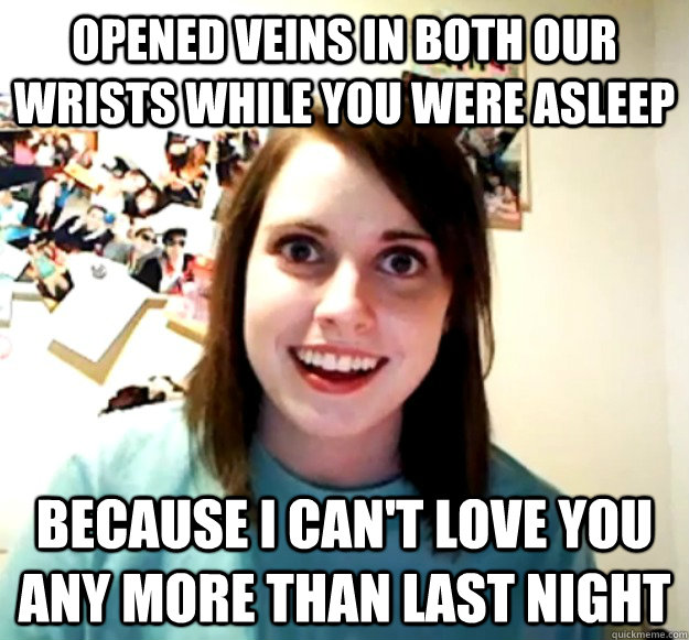 Opened veins in both our wrists while you were asleep Because I can't love you any more than last night  Overly Attached Girlfriend