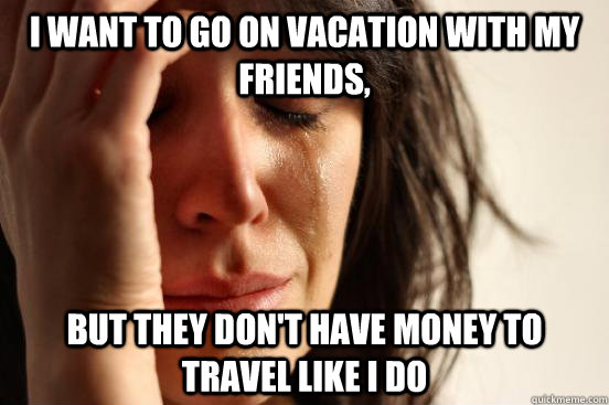 I want to go on vacation with my friends, but they don't have money to travel like i do - I want to go on vacation with my friends, but they don't have money to travel like i do  First World Problems