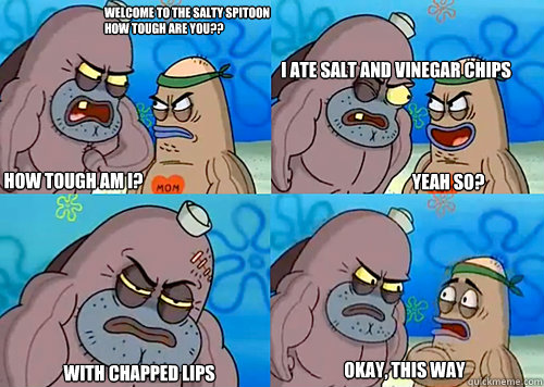 Welcome to the Salty Spitoon how tough are you?? HOW TOUGH AM I? I ate salt and vinegar chips
 With chapped lips okay, this way Yeah so?  Salty Spitoon How Tough Are Ya