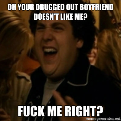 Oh your drugged out boyfriend doesn't like me?  fuck me right