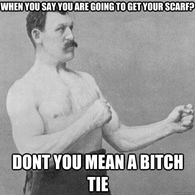 when you say you are going to get your scarf? Dont you mean a bitch tie  overly manly man