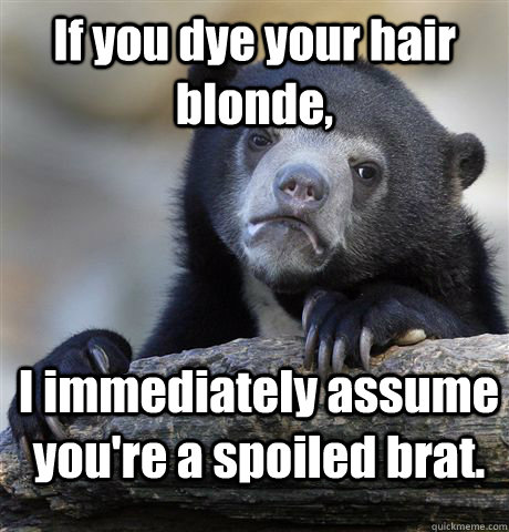If you dye your hair blonde, I immediately assume you're a spoiled brat. - If you dye your hair blonde, I immediately assume you're a spoiled brat.  Confession Bear