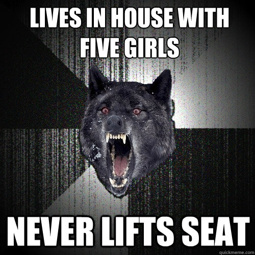 Lives in house with five girls never lifts seat  Insanity Wolf