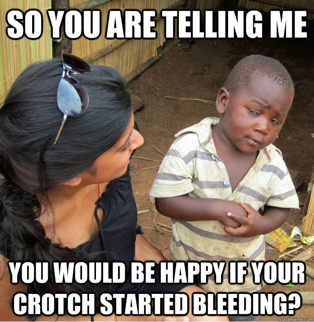 So you are telling me You would be happy if your crotch started bleeding?  Skeptical Third World Kid