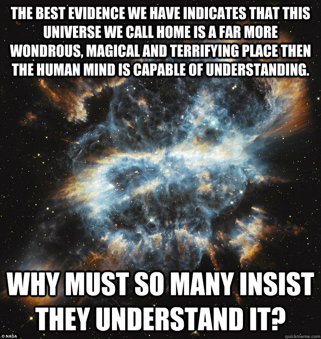The best evidence we have indicates that this universe we call home is a far more wondrous, magical and terrifying place then the human mind is capable of understanding. Why must so many insist they understand it? - The best evidence we have indicates that this universe we call home is a far more wondrous, magical and terrifying place then the human mind is capable of understanding. Why must so many insist they understand it?  Misc
