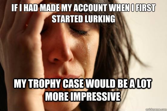 If I had made my account when I first started lurking My trophy case would be a lot more impressive  First World Problems