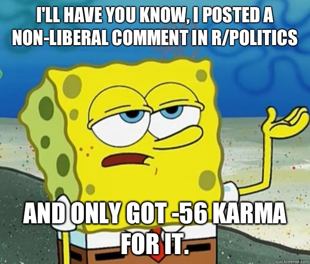 I'll have you know, I posted a non-liberal comment in r/politics And only got -56 karma for it.  Tough Spongebob