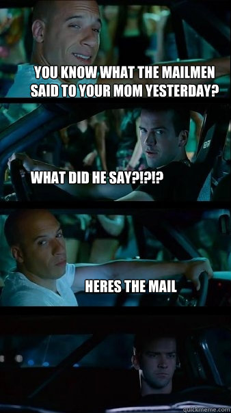 you know what the mailmen said to your mom yesterday? what did he say?!?!? heres the mail  Fast and Furious