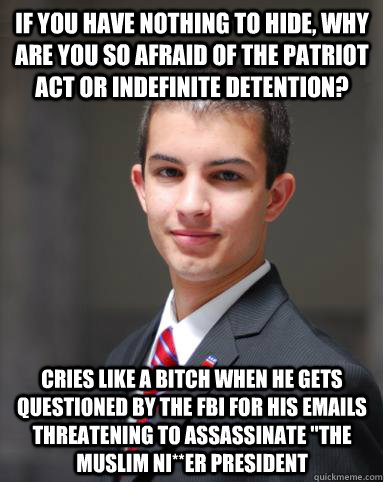 If you have nothing to hide, why are you so afraid of the PATRIOT ACT or indefinite detention? Cries like a bitch when he gets questioned by the FBI for his emails threatening to assassinate 