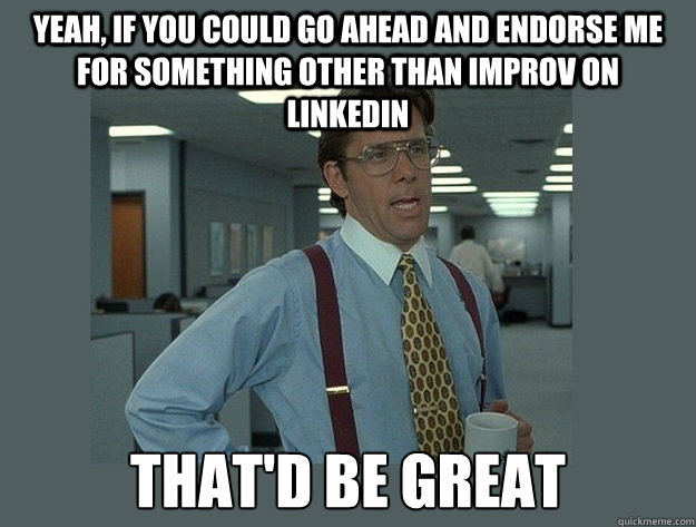 Yeah, if you could go ahead and endorse me for something other than improv on linkedin That'd be great  Office Space Lumbergh