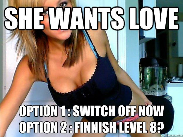 SHE WANTS LOVE OPTION 1 : SWITCH OFF NOW
OPTION 2 : FINNISH LEVEL 8? - SHE WANTS LOVE OPTION 1 : SWITCH OFF NOW
OPTION 2 : FINNISH LEVEL 8?  Webcam Girl