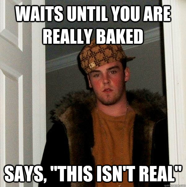 Waits until you are really baked Says, 