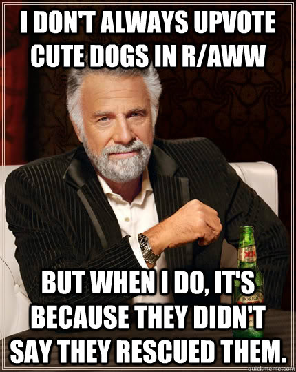 I don't always upvote cute dogs in r/aww but when I do, it's because they didn't say they rescued them.  The Most Interesting Man In The World