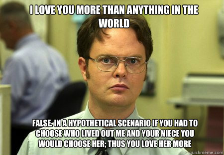 i love you more than anything in the world FALSE. in a hypothetical scenario if you had to choose who lived out me and your niece you would choose her; thus you love her more  Schrute