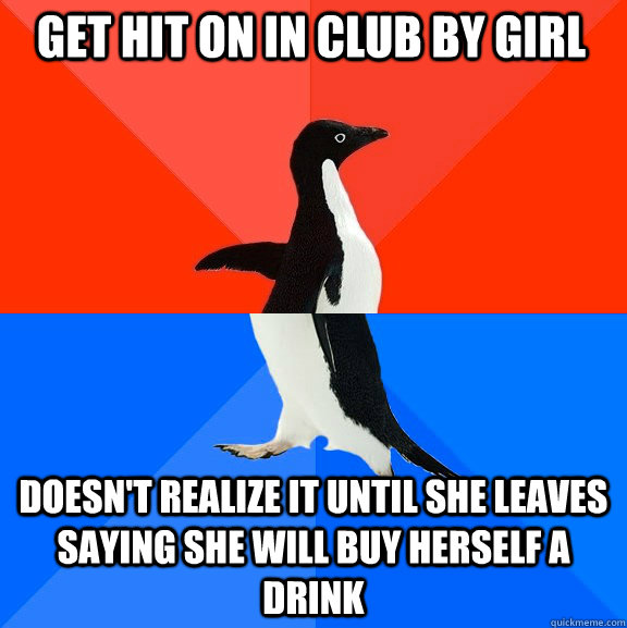 Get hit on in club by girl Doesn't realize it until she leaves saying she will buy herself a drink  Socially Awesome Awkward Penguin