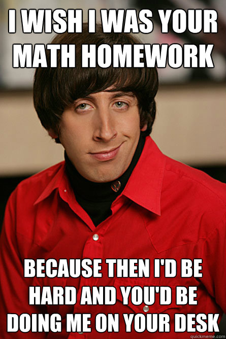 I wish I was your math homework because then I'd be hard and you'd be doing me on your desk - I wish I was your math homework because then I'd be hard and you'd be doing me on your desk  Pickup Line Scientist