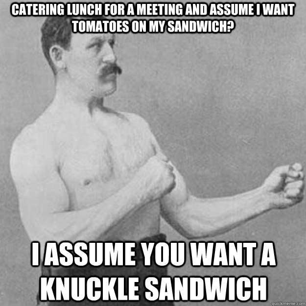 catering lunch for a meeting and assume I want tomatoes on my sandwich? I assume you want a knuckle sandwich  overly manly man