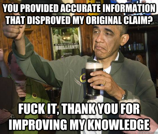 You provided accurate information that disproved my original claim? Fuck it, thank you for improving my knowledge - You provided accurate information that disproved my original claim? Fuck it, thank you for improving my knowledge  Upvoting Obama