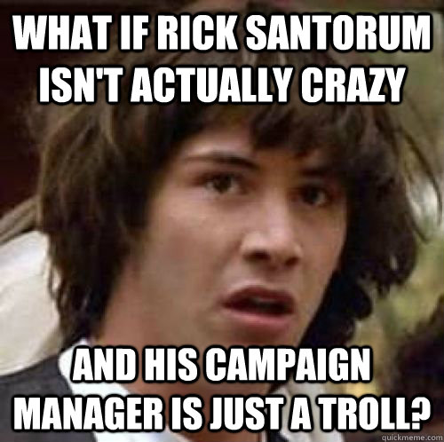 What if Rick Santorum isn't actually crazy and his campaign manager is just a troll? - What if Rick Santorum isn't actually crazy and his campaign manager is just a troll?  conspiracy keanu