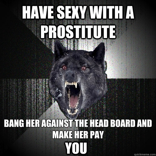 hAVE SEXY WITH A PROSTITUTE BANG HER AGAINST THE HEAD BOARD AND MAKE HER PAY
 YOU  Insanity Wolf