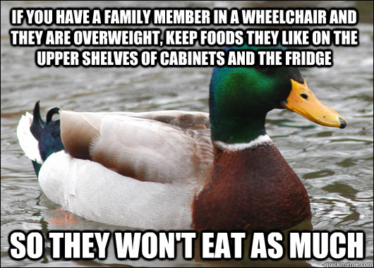 If you have a family member in a wheelchair and they are overweight, keep foods they like on the upper shelves of cabinets and the fridge so they won't eat as much  Actual Advice Mallard