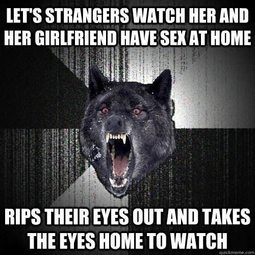Let's strangers watch her and her girlfriend have sex at home rips their eyes out and takes the eyes home to watch  Insanity Wolf